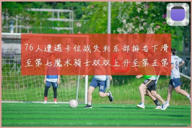76人遭遇卡位战失利东部排名下滑至第七魔术骑士双双上升至第五第六位