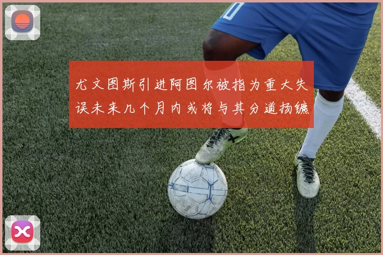 尤文图斯引进阿图尔被指为重大失误未来几个月内或将与其分道扬镳