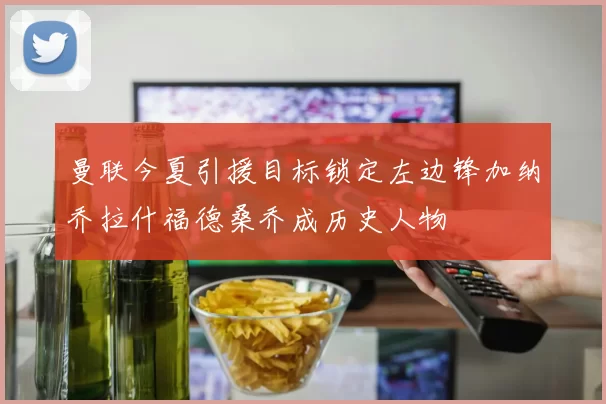 曼联今夏引援目标锁定左边锋加纳乔拉什福德桑乔成历史人物