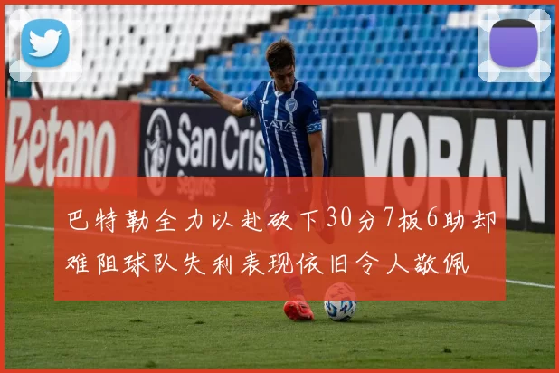 巴特勒全力以赴砍下30分7板6助却难阻球队失利表现依旧令人敬佩