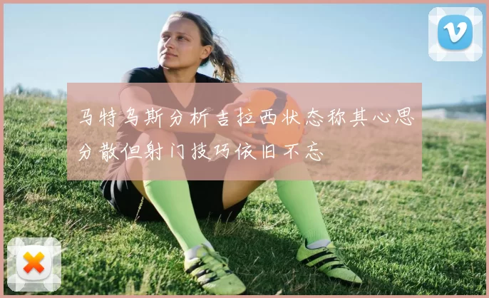 马特乌斯分析吉拉西状态称其心思分散但射门技巧依旧不忘