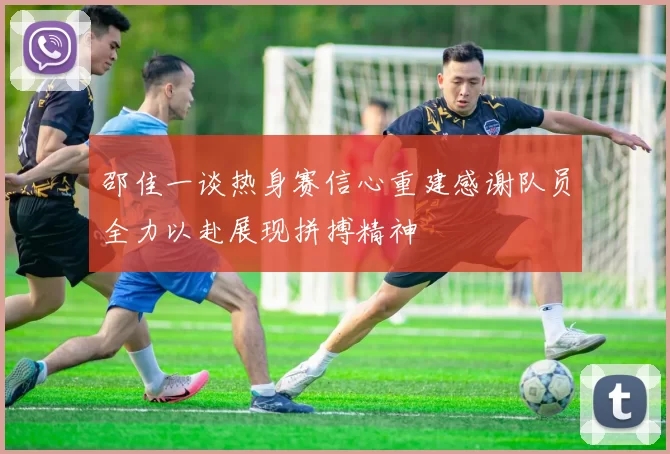 邵佳一谈热身赛信心重建感谢队员全力以赴展现拼搏精神