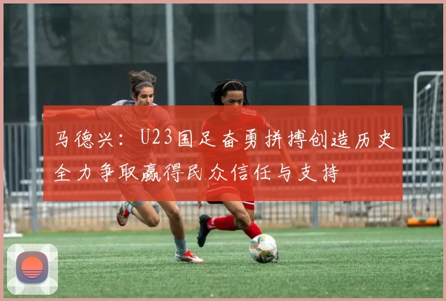 马德兴：U23国足奋勇拼搏创造历史全力争取赢得民众信任与支持