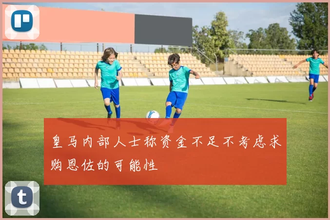 皇马内部人士称资金不足不考虑求购恩佐的可能性