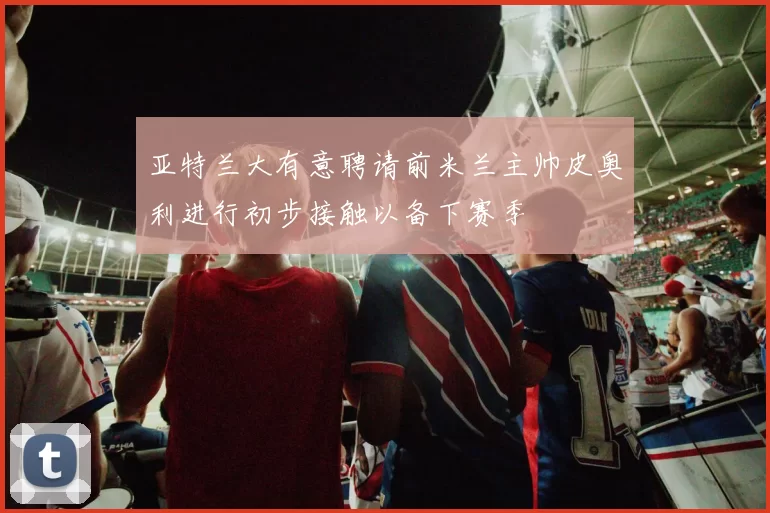 亚特兰大有意聘请前米兰主帅皮奥利进行初步接触以备下赛季