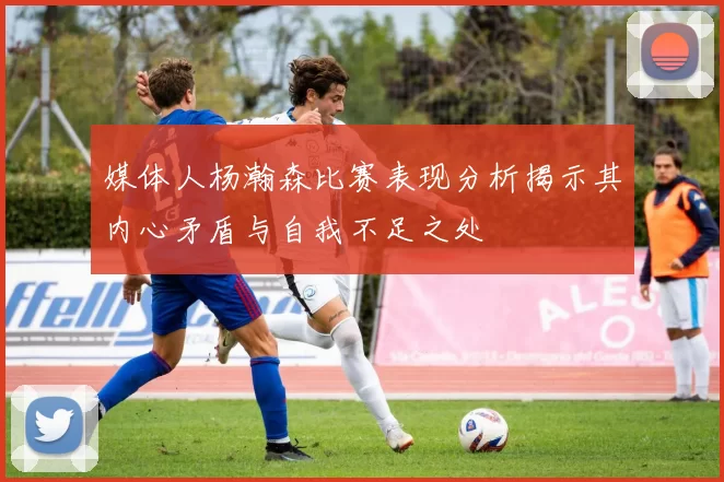 媒体人杨瀚森比赛表现分析揭示其内心矛盾与自我不足之处