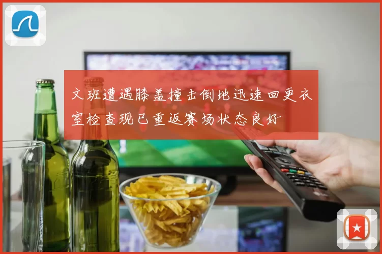 文班遭遇膝盖撞击倒地迅速回更衣室检查现已重返赛场状态良好
